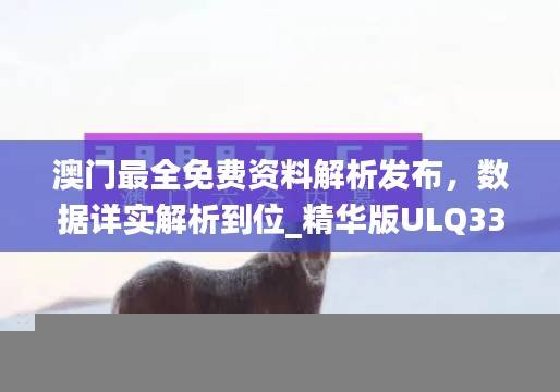 澳门最全免费资料解析发布，数据详实解析到位_精华版ULQ337.54