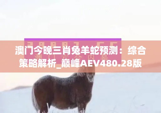 澳门今晚三肖兔羊蛇预测:综合策略解析_巅峰AEV480.28版