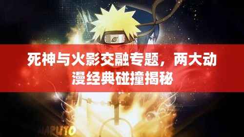 死神与火影交融专题，两大动漫经典碰撞揭秘