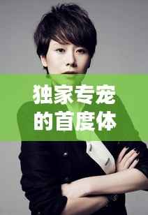 独家专宠的首度体验,独特魅力无法抗拒