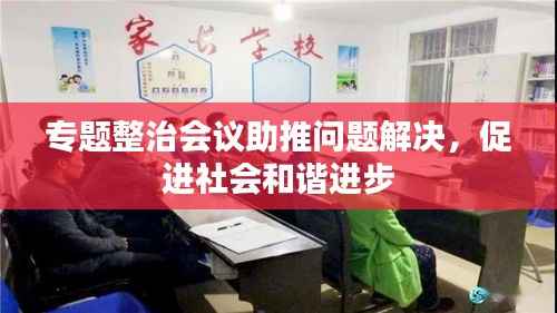 专题整治会议助推问题解决，促进社会和谐进步