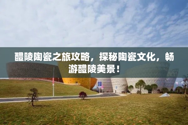 醴陵陶瓷之旅攻略,探秘陶瓷文化,畅游醴陵美景!