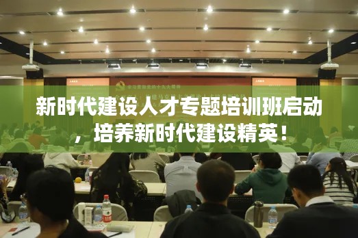 新时代建设人才专题培训班启动,培养新时代建设精英!