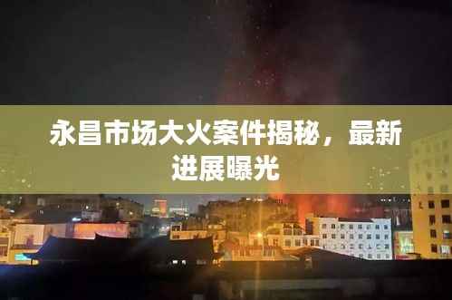 永昌市场大火案件揭秘,最新进展曝光